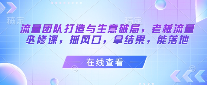 流量团队打造与生意破局，老板流量必修课，抓风口，拿结果，能落地亢陶好项目网-专注分享网络创业项目落地实操课程 – 全网首发_高质量创业项目输出亢陶好项目网